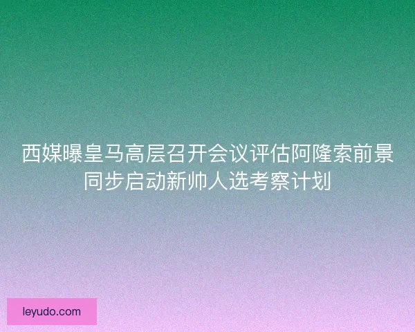 西媒曝皇马高层召开会议评估阿隆索前景同步启动新帅人选考察计划