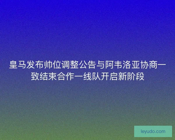皇马发布帅位调整公告与阿韦洛亚协商一致结束合作一线队开启新阶段