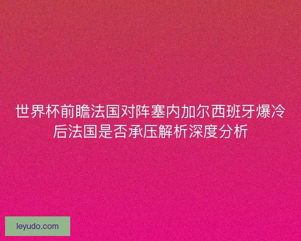 世界杯前瞻法国对阵塞内加尔西班牙爆冷后法国是否承压解析深度分析 世界杯前瞻法国对阵塞内加尔西班牙爆冷后法国是否承压解析深度分析