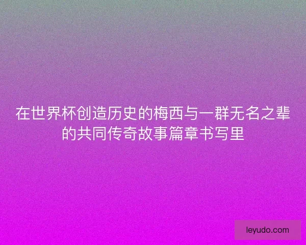 在世界杯创造历史的梅西与一群无名之辈的共同传奇故事篇章书写里
