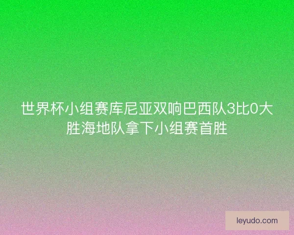 世界杯小组赛库尼亚双响巴西队3比0大胜海地队拿下小组赛首胜 世界杯小组赛库尼亚双响巴西队3比0大胜海地队拿下小组赛首胜