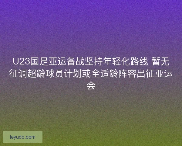U23国足亚运备战坚持年轻化路线 暂无征调超龄球员计划或全适龄阵容出征亚运会 U23国足亚运备战坚持年轻化路线 暂无征调超龄球员计划或全适龄阵容出征亚运会