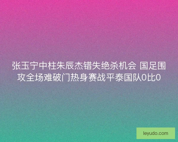 张玉宁中柱朱辰杰错失绝杀机会 国足围攻全场难破门热身赛战平泰国队0比0